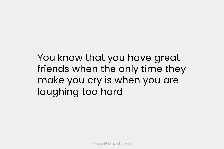 You know that you have great friends when the only time they make you cry is when you are laughing...