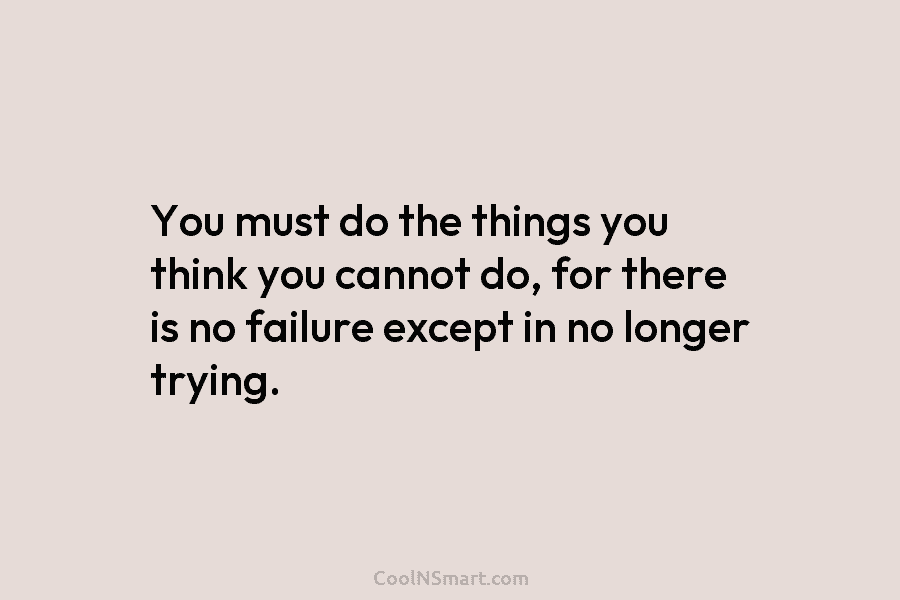 You must do the things you think you cannot do, for there is no failure except in no longer trying.