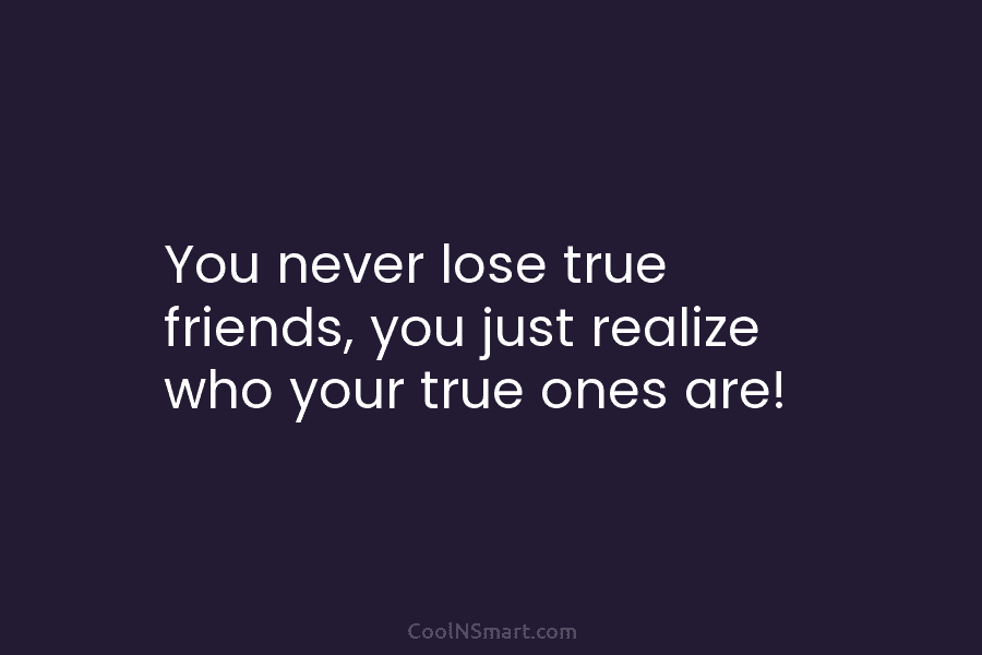 You never lose true friends, you just realize who your true ones are!