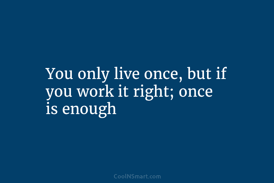 You only live once, but if you work it right; once is enough