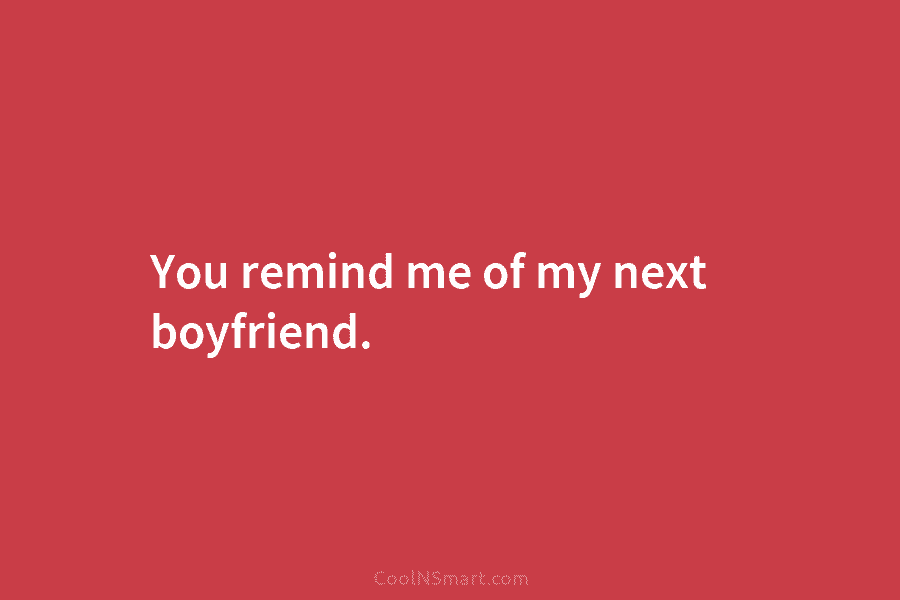 You remind me of my next boyfriend.