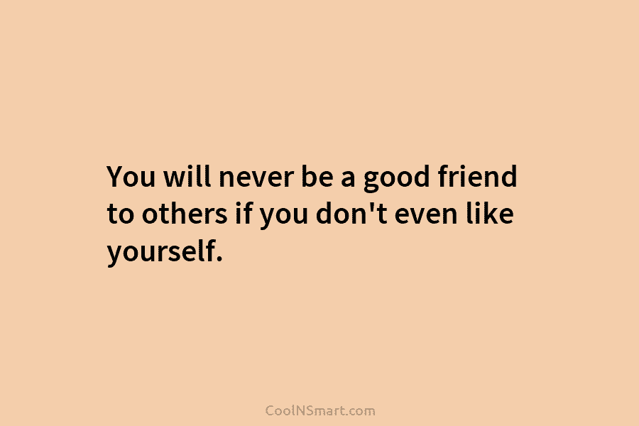 You will never be a good friend to others if you don’t even like yourself.