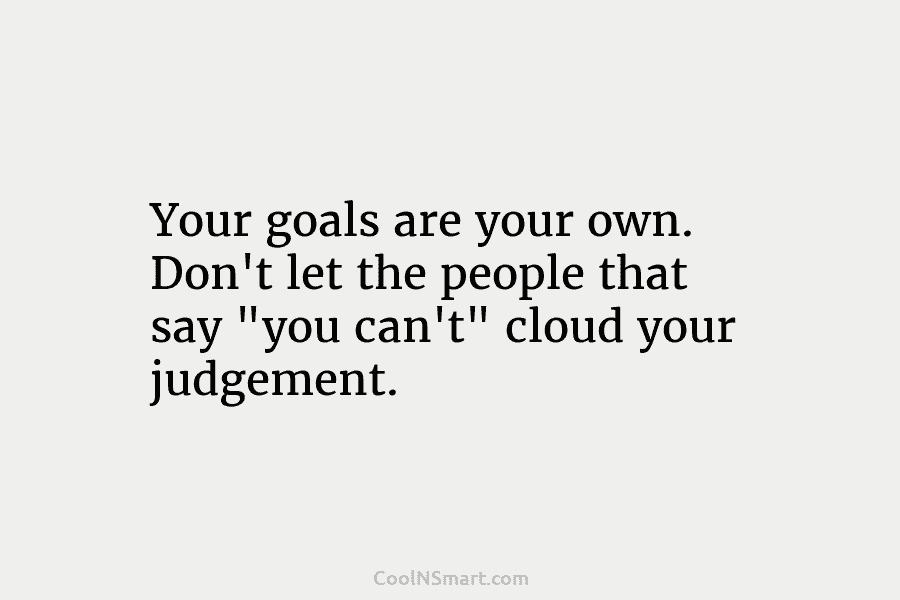 Your goals are your own. Don’t let the people that say “you can’t” cloud your judgement.