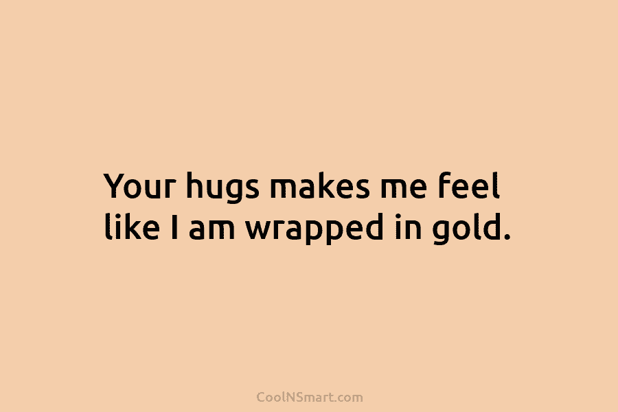 Your hugs makes me feel like I am wrapped in gold.