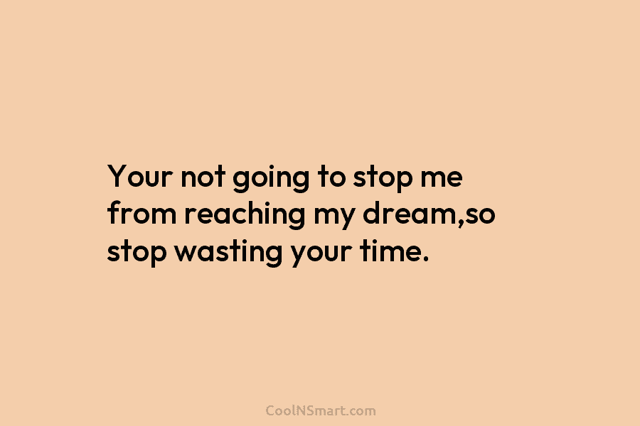 Your not going to stop me from reaching my dream,so stop wasting your time.