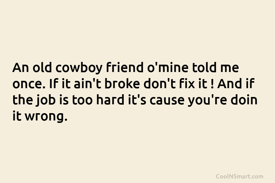 An old cowboy friend o’mine told me once. If it ain’t broke don’t fix it...