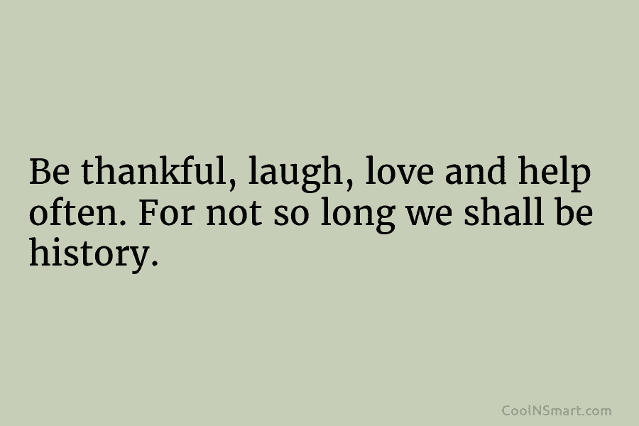 Be thankful, laugh, love and help often. For not so long we shall be history.