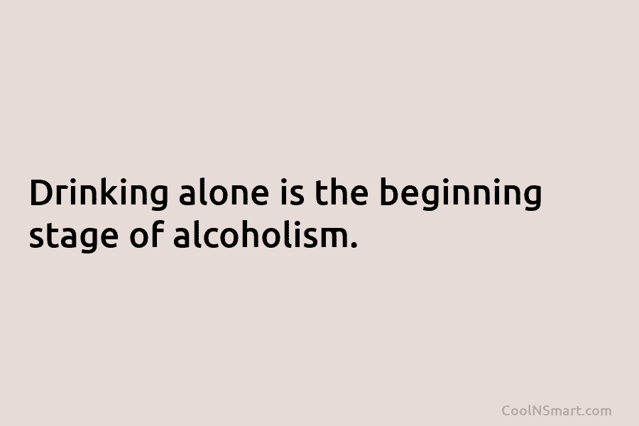 Drinking alone is the beginning stage of alcoholism.