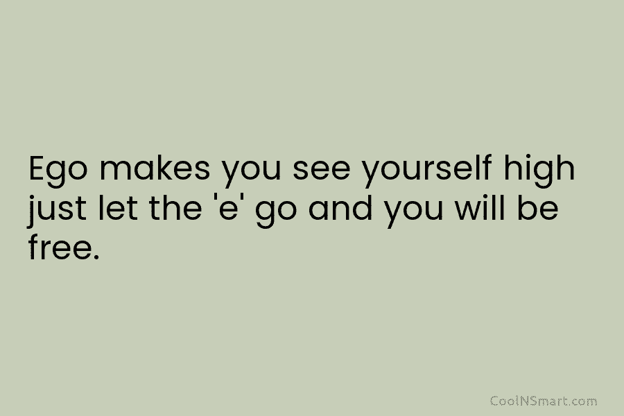 Ego makes you see yourself high just let the ‘e’ go and you will be...