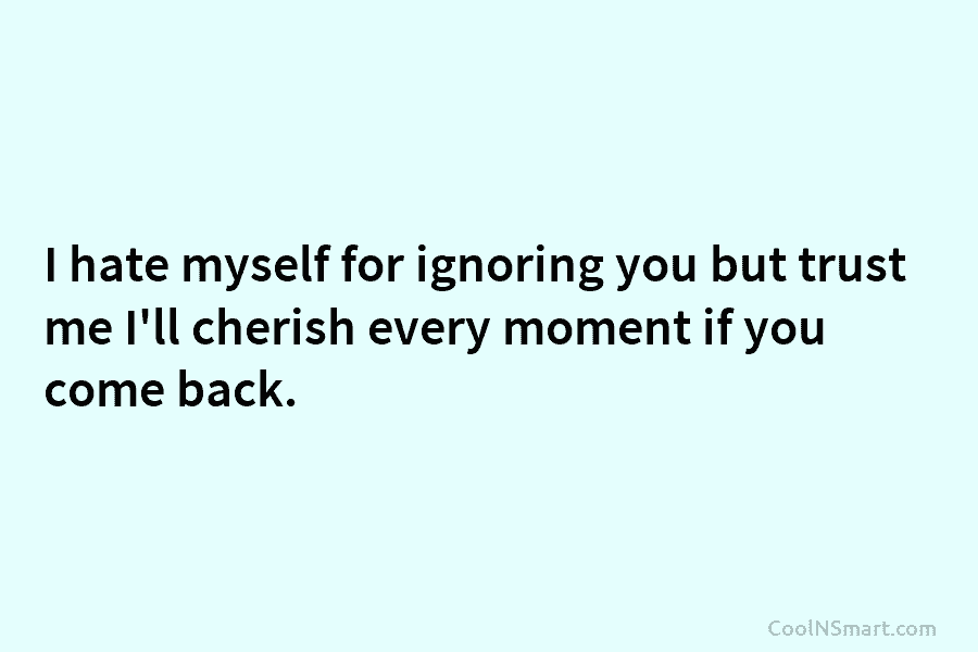 I hate myself for ignoring you but trust me I’ll cherish every moment if you...