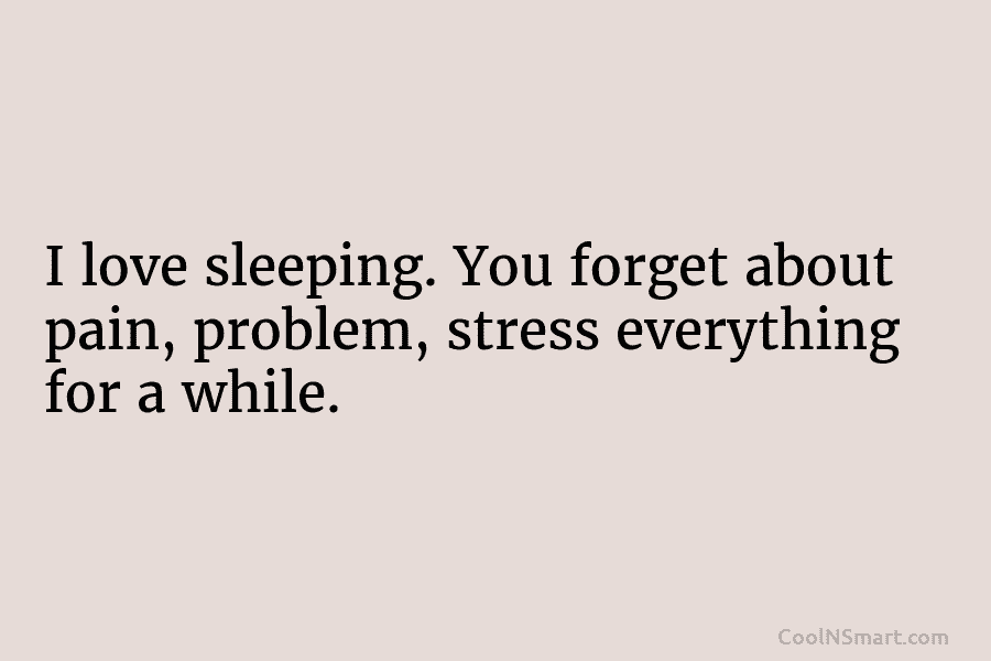 I love sleeping. You forget about pain, problem, stress everything for a while.