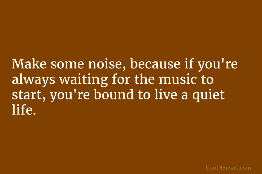 Make some noise, because if you’re always waiting for the music to start, you’re bound...