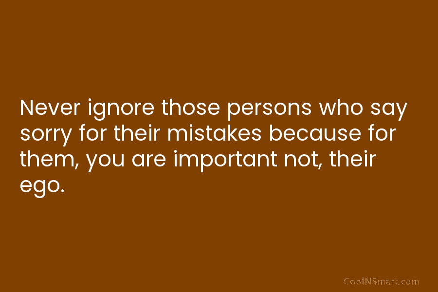 Never ignore those persons who say sorry for their mistakes because for them, you are...