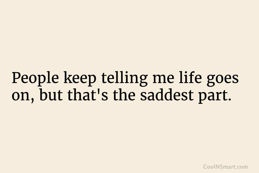 People keep telling me life goes on, but that’s the saddest part.