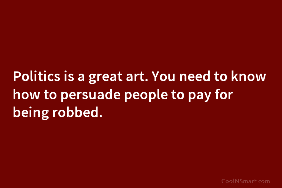 Politics is a great art. You need to know how to persuade people to pay for being robbed.
