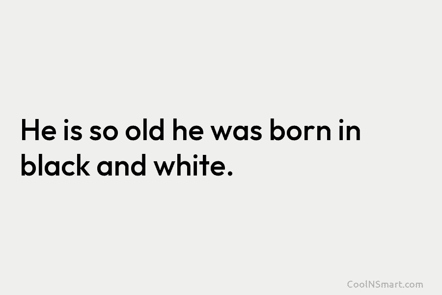 He is so old he was born in black and white.