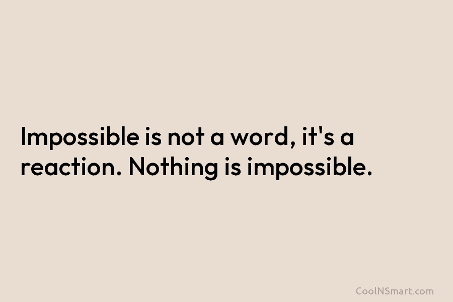 Impossible is not a word, it’s a reaction. Nothing is impossible.