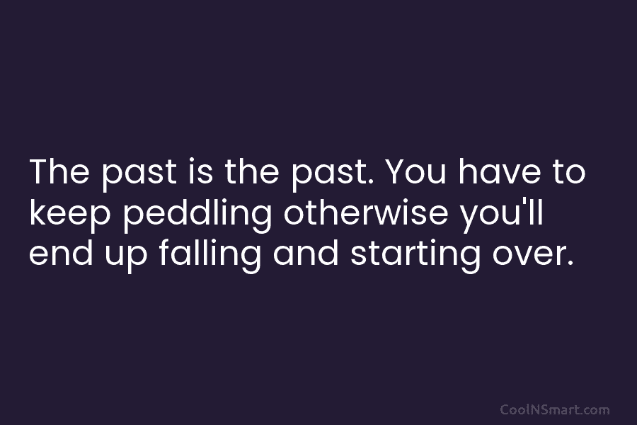 The past is the past. You have to keep peddling otherwise you’ll end up falling and starting over.