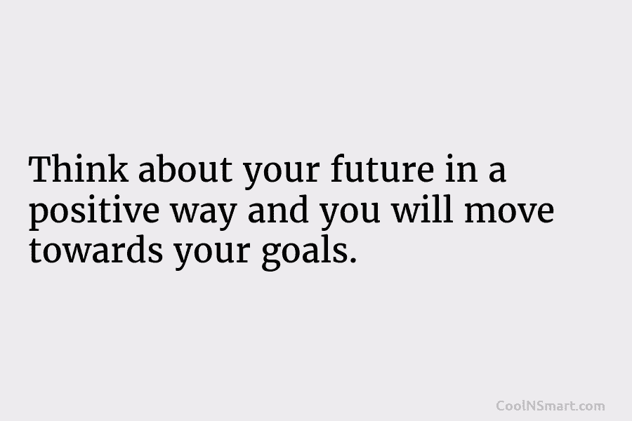 Think about your future in a positive way and you will move towards your goals.