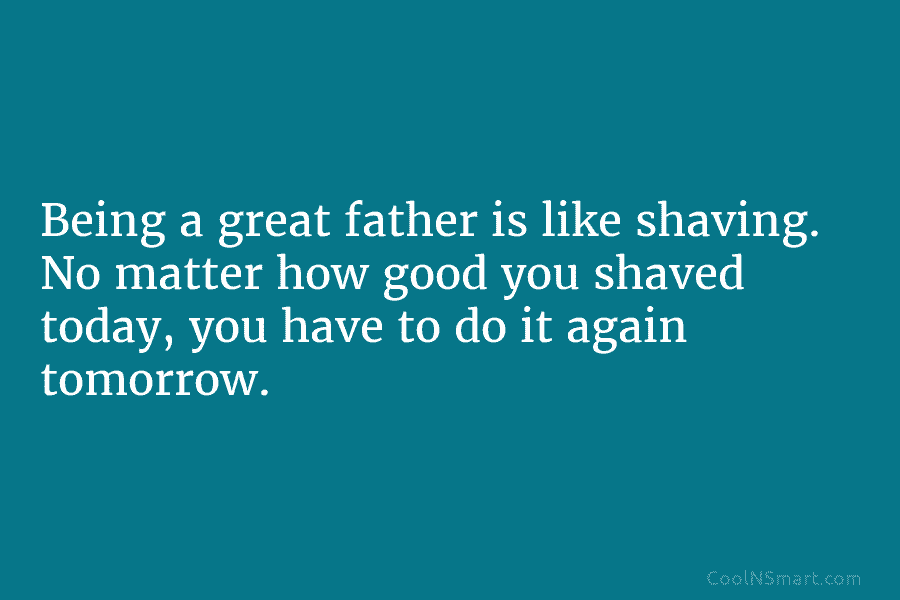 Being a great father is like shaving. No matter how good you shaved today, you have to do it again...