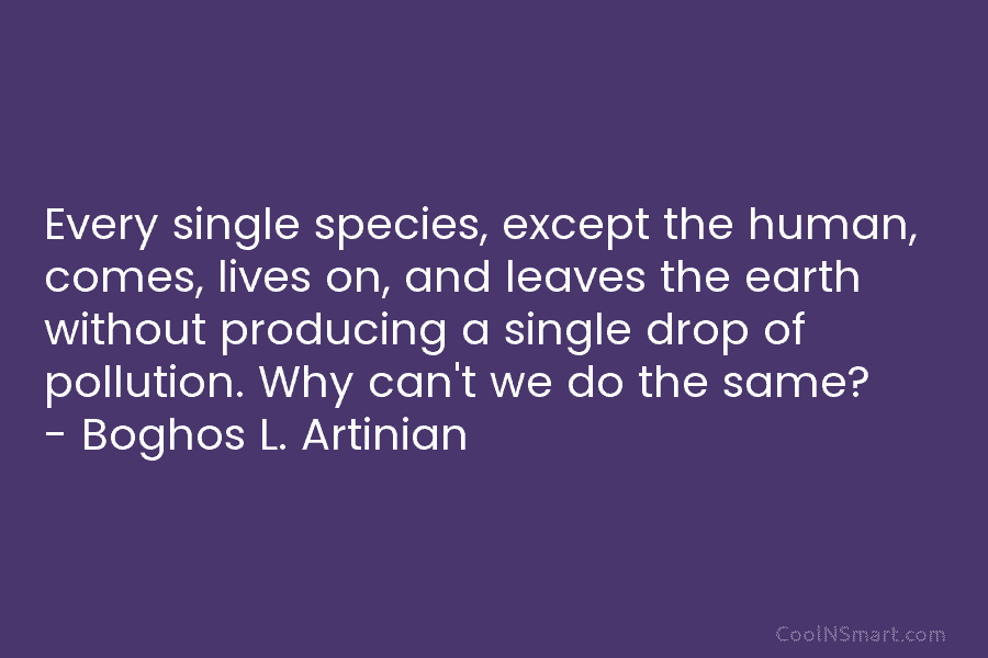 Every single species, except the human, comes, lives on, and leaves the earth without producing...