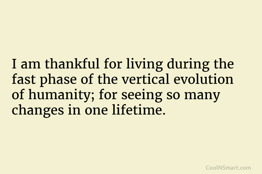 I am thankful for living during the fast phase of the vertical evolution of humanity; for seeing so many changes...