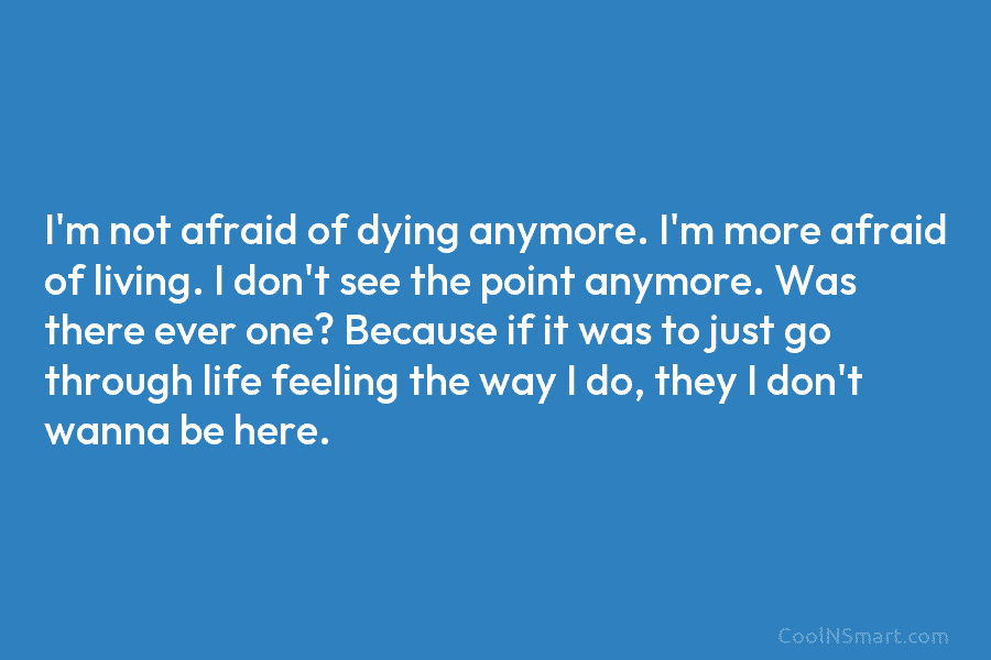 I’m not afraid of dying anymore. I’m more afraid of living. I don’t see the point anymore. Was there ever...