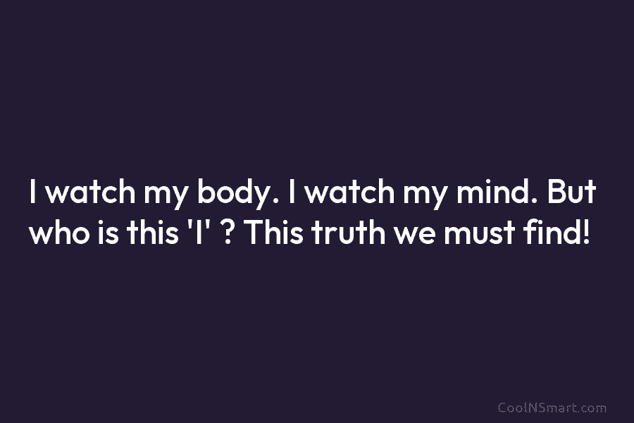 I watch my body. I watch my mind. But who is this ‘I’ ? This truth we must find!