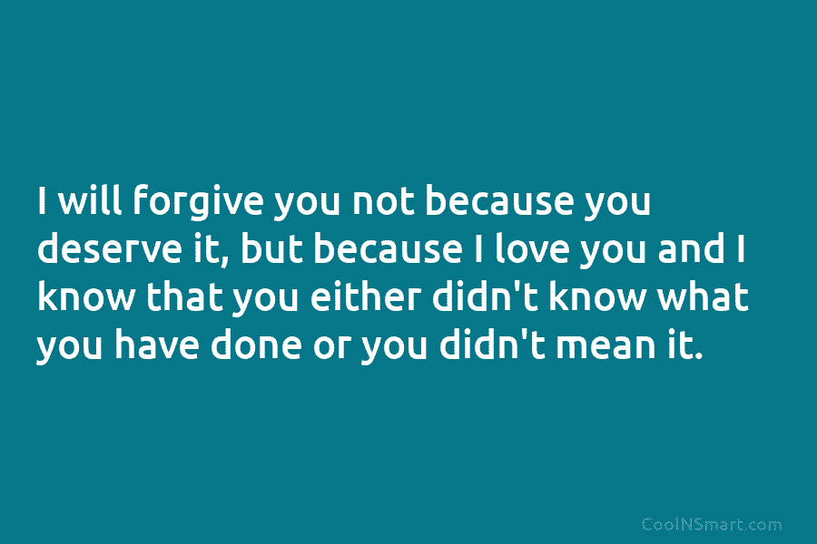 I will forgive you not because you deserve it, but because I love you and I know that you either...