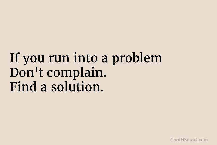 If you run into a problem Don’t complain. Find a solution.