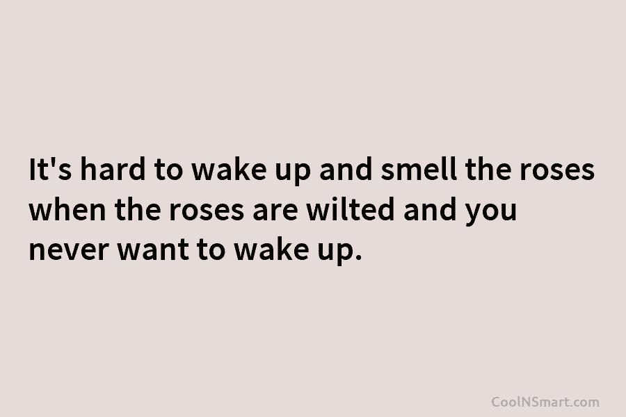 It’s hard to wake up and smell the roses when the roses are wilted and you never want to wake...