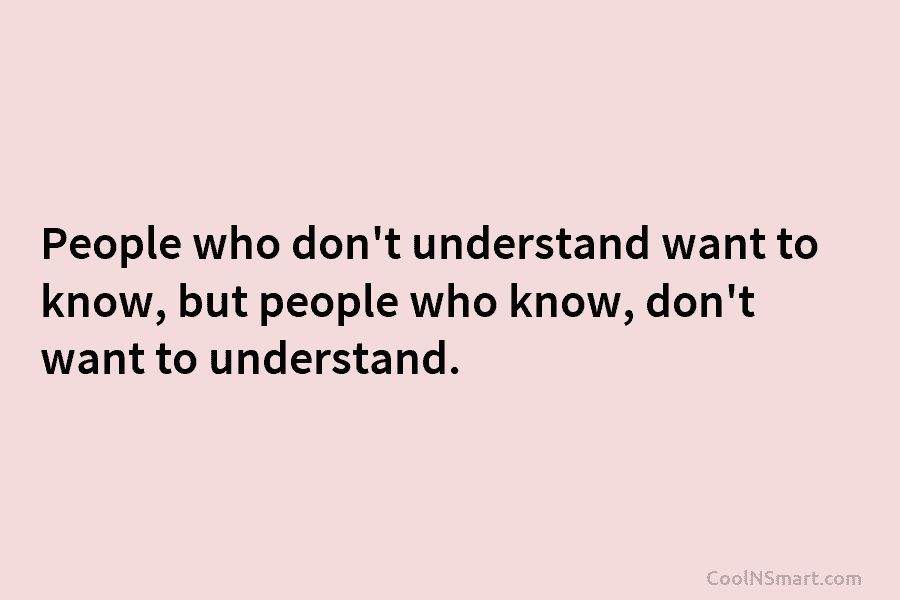 People who don’t understand want to know, but people who know, don’t want to understand.