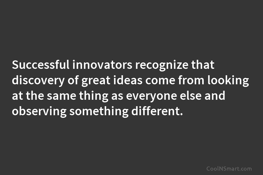 Successful innovators recognize that discovery of great ideas come from looking at the same thing as everyone else and observing...