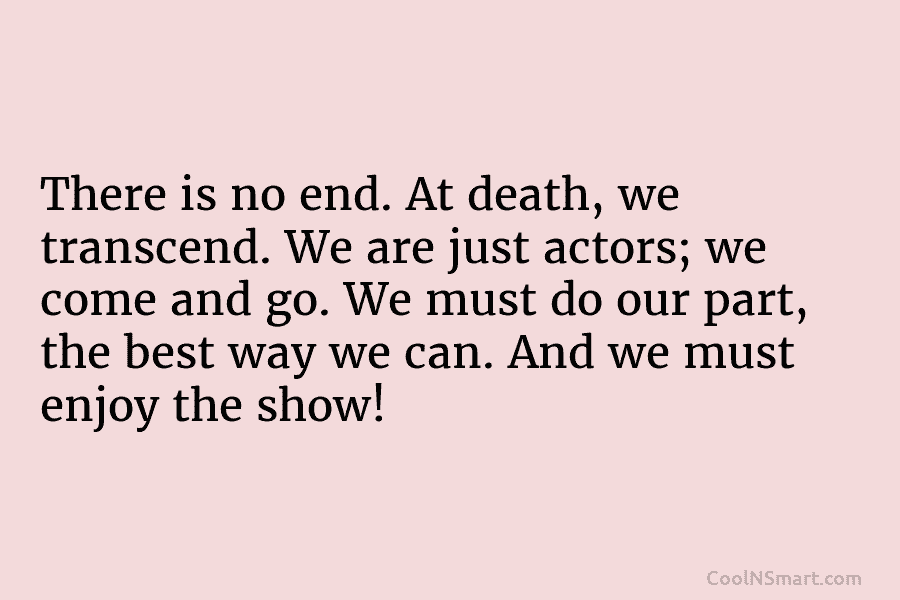 There is no end. At death, we transcend. We are just actors; we come and go. We must do our...