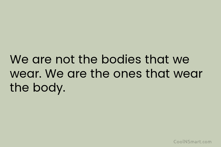 We are not the bodies that we wear. We are the ones that wear the...