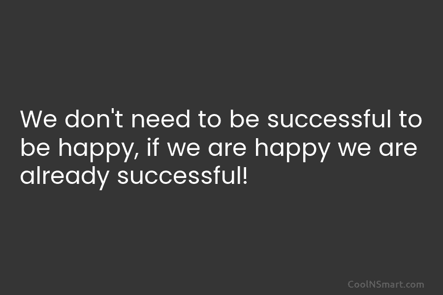 We don’t need to be successful to be happy, if we are happy we are already successful!