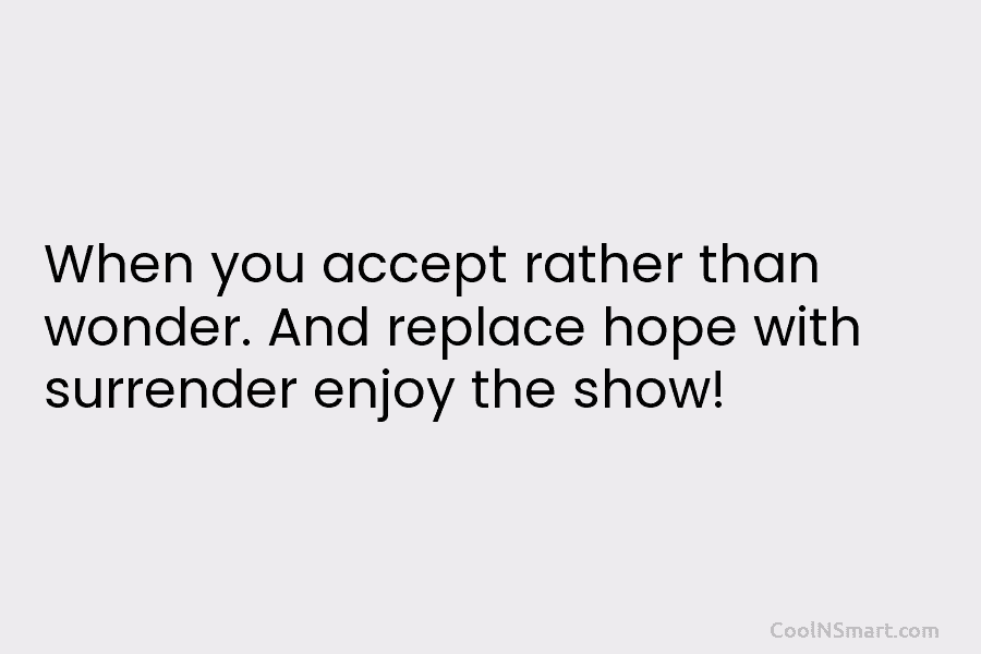 When you accept rather than wonder. And replace hope with surrender enjoy the show!