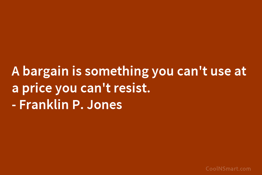 A bargain is something you can’t use at a price you can’t resist. – Franklin P. Jones