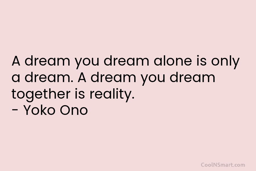 A dream you dream alone is only a dream. A dream you dream together is...