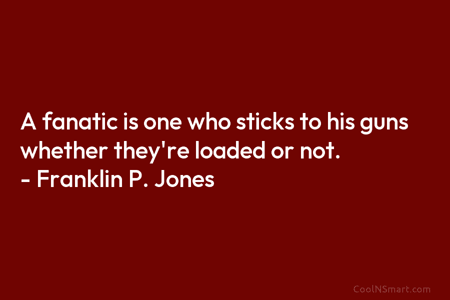 A fanatic is one who sticks to his guns whether they’re loaded or not. – Franklin P. Jones