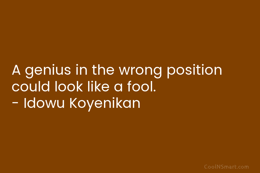 A genius in the wrong position could look like a fool. – Idowu Koyenikan