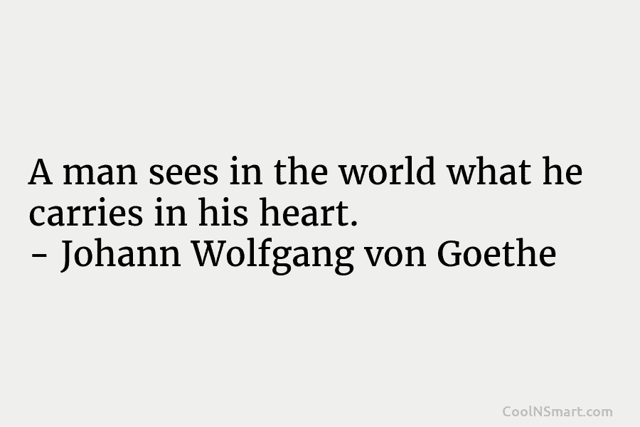 A man sees in the world what he carries in his heart. – Johann Wolfgang von Goethe