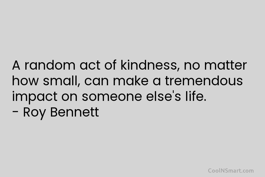 A random act of kindness, no matter how small, can make a tremendous impact on someone else’s life. – Roy...