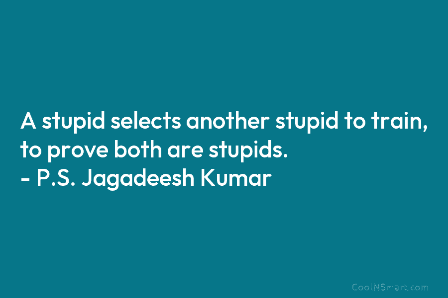 A stupid selects another stupid to train, to prove both are stupids. – P.S. Jagadeesh Kumar