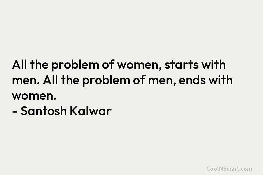 All the problem of women, starts with men. All the problem of men, ends with women. – Santosh Kalwar