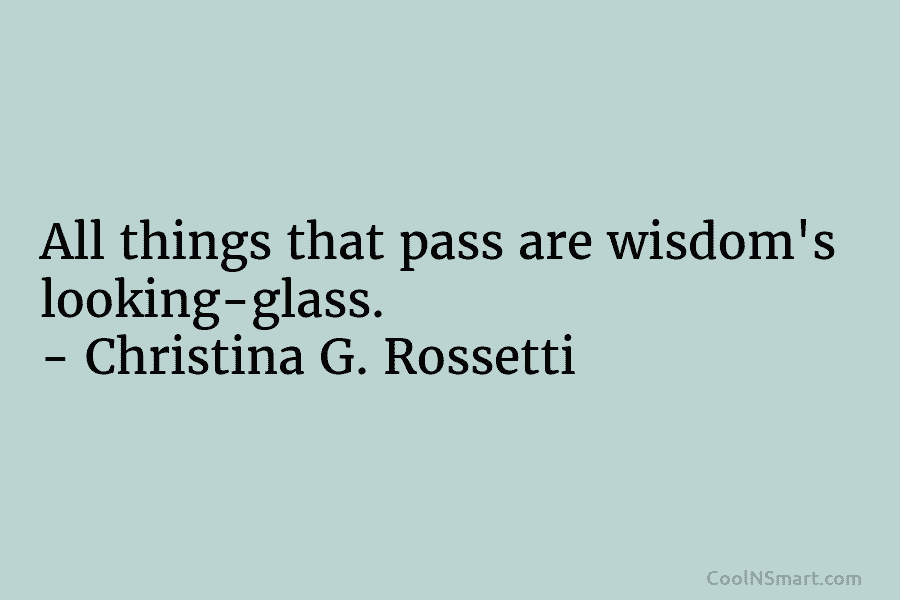 All things that pass are wisdom’s looking-glass. – Christina G. Rossetti