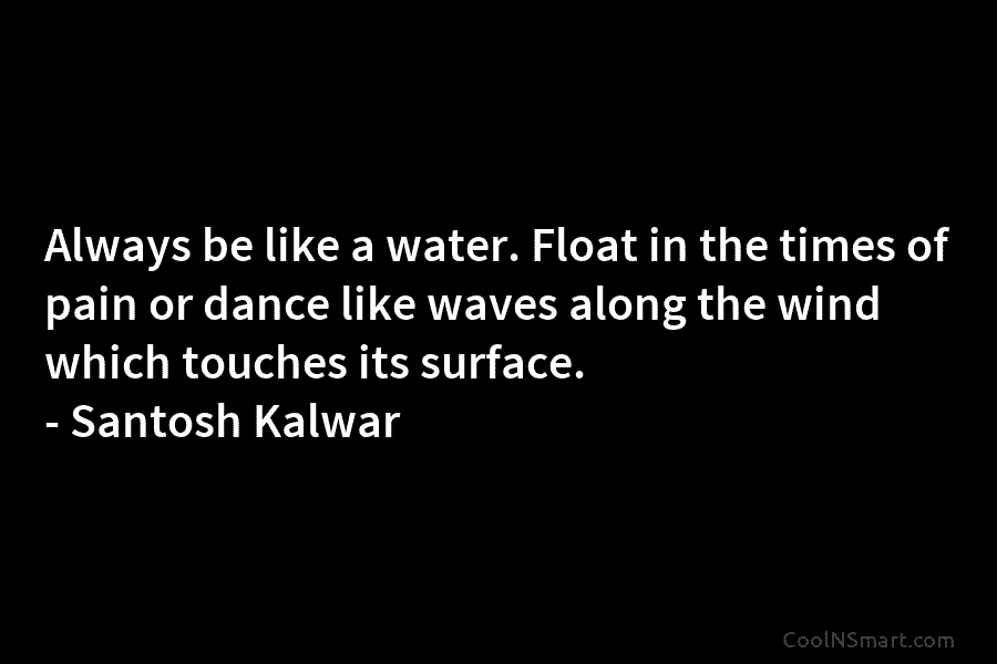 Always be like a water. Float in the times of pain or dance like waves...