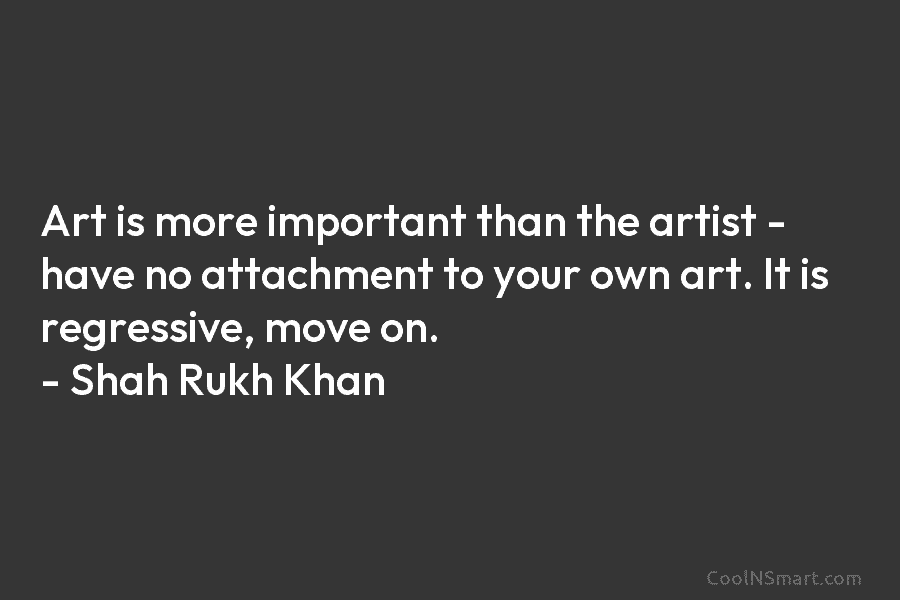 Art is more important than the artist – have no attachment to your own art. It is regressive, move on....