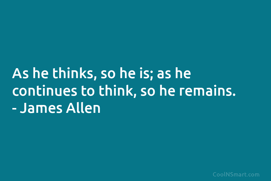 As he thinks, so he is; as he continues to think, so he remains. – James Allen