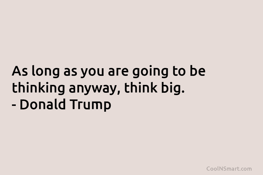 As long as you are going to be thinking anyway, think big. – Donald Trump